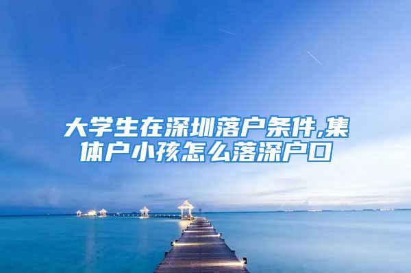 大学生在深圳落户条件,集体户小孩怎么落深户口