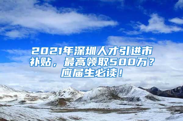 2021年深圳人才引进市补贴，最高领取500万？应届生必读！