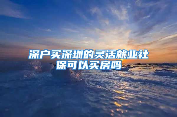 深户买深圳的灵活就业社保可以买房吗