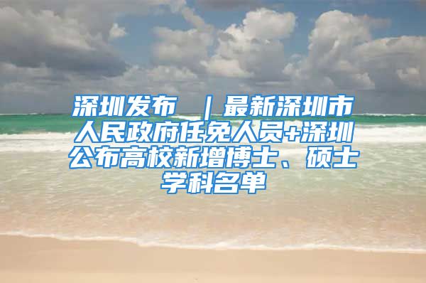 深圳发布 ｜最新深圳市人民政府任免人员+深圳公布高校新增博士、硕士学科名单