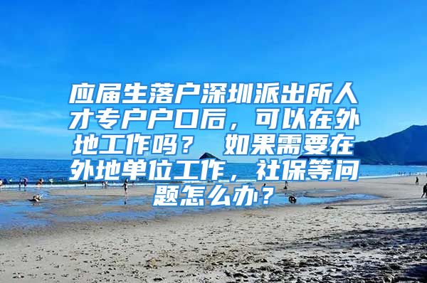 应届生落户深圳派出所人才专户户口后，可以在外地工作吗？ 如果需要在外地单位工作，社保等问题怎么办？