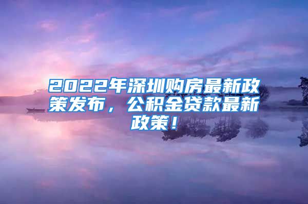 2022年深圳购房最新政策发布，公积金贷款最新政策！