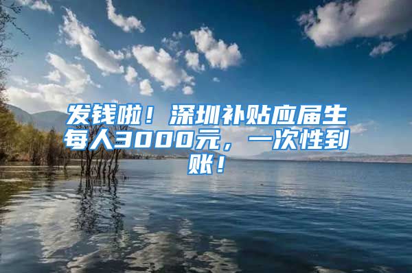 发钱啦！深圳补贴应届生每人3000元，一次性到账！