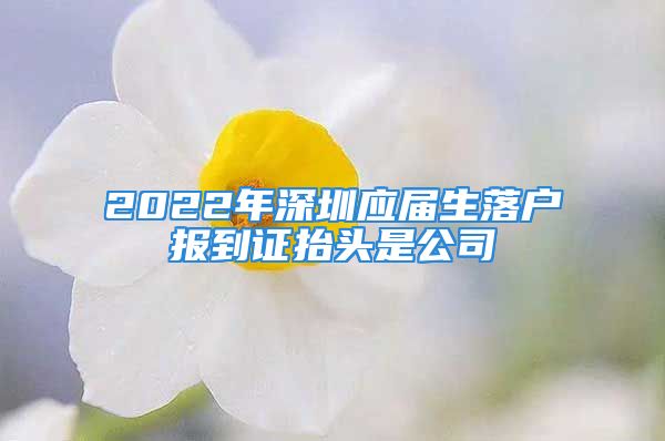 2022年深圳应届生落户报到证抬头是公司