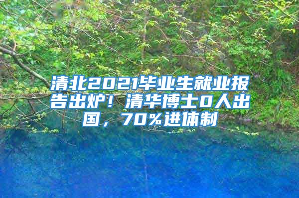 清北2021毕业生就业报告出炉！清华博士0人出国，70%进体制