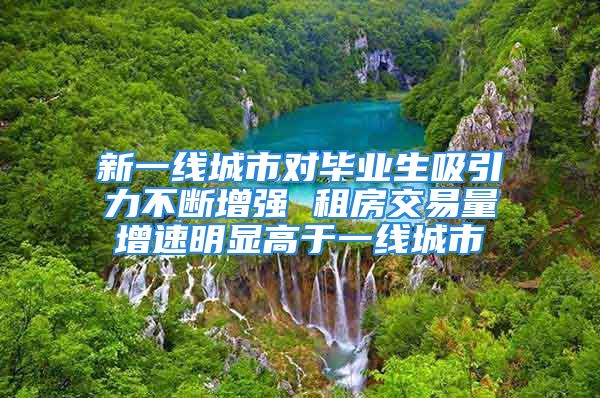 新一线城市对毕业生吸引力不断增强 租房交易量增速明显高于一线城市