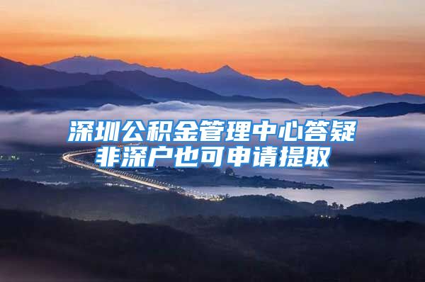 深圳公积金管理中心答疑非深户也可申请提取