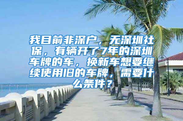 我目前非深户，无深圳社保，有辆开了7年的深圳车牌的车，换新车想要继续使用旧的车牌，需要什么条件？