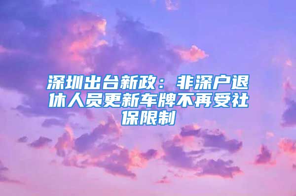 深圳出台新政：非深户退休人员更新车牌不再受社保限制