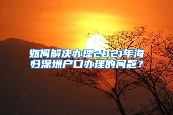 如何解决办理2021年海归深圳户口办理的问题？