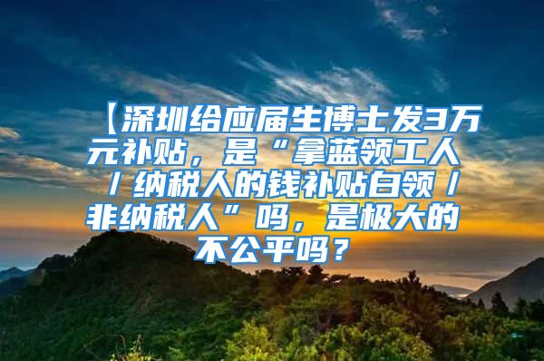 【深圳给应届生博士发3万元补贴，是“拿蓝领工人／纳税人的钱补贴白领／非纳税人”吗，是极大的不公平吗？