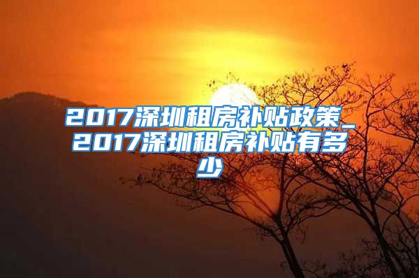 2017深圳租房补贴政策_2017深圳租房补贴有多少