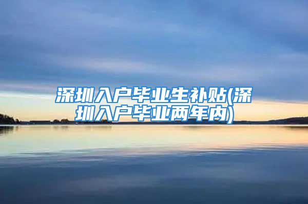 深圳入户毕业生补贴(深圳入户毕业两年内)