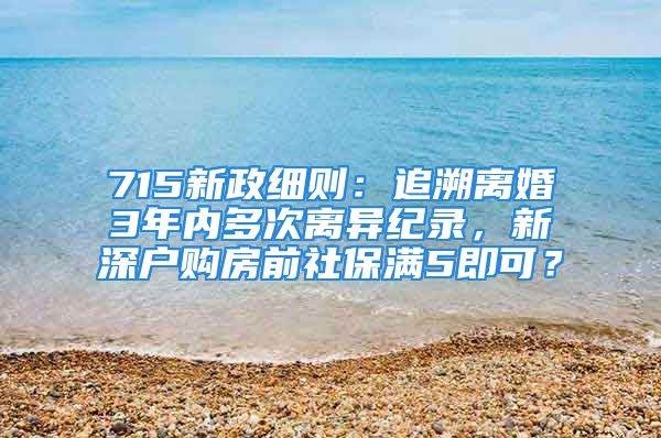 715新政细则：追溯离婚3年内多次离异纪录，新深户购房前社保满5即可？