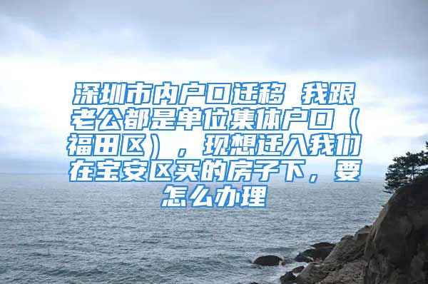 深圳市内户口迁移 我跟老公都是单位集体户口（福田区），现想迁入我们在宝安区买的房子下，要怎么办理