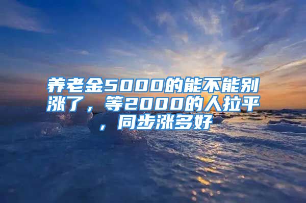 养老金5000的能不能别涨了，等2000的人拉平，同步涨多好