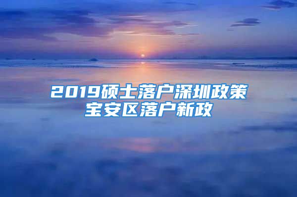 2019硕士落户深圳政策宝安区落户新政