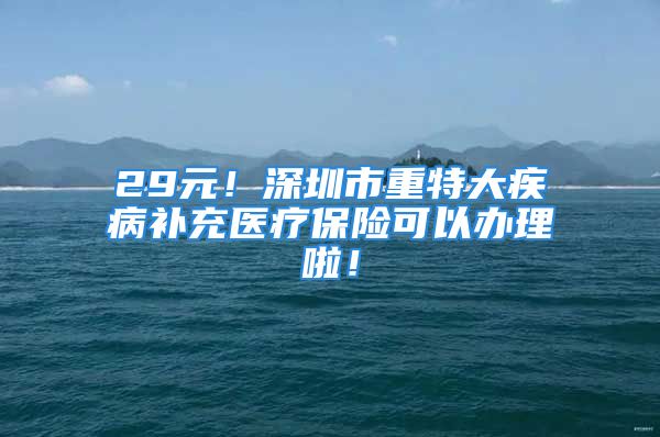 29元！深圳市重特大疾病补充医疗保险可以办理啦！