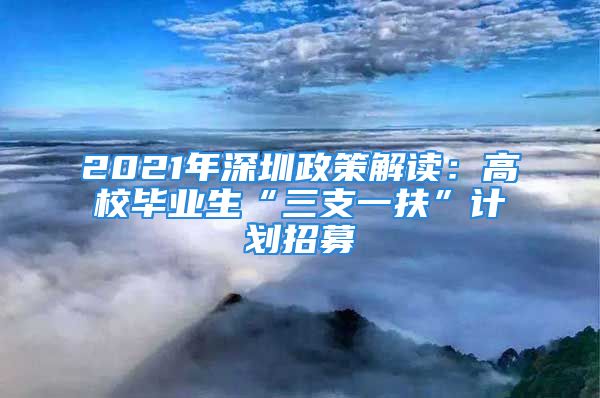 2021年深圳政策解读：高校毕业生“三支一扶”计划招募