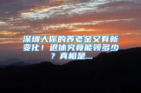 深圳人你的养老金又有新变化！退休究竟能领多少？真相是...