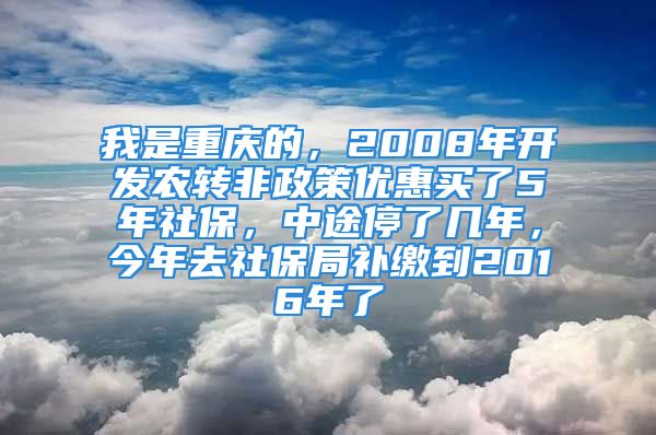 我是重庆的，2008年开发农转非政策优惠买了5年社保，中途停了几年，今年去社保局补缴到2016年了