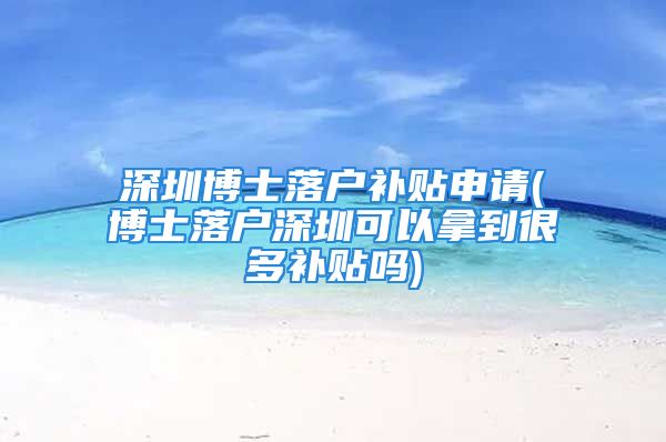 深圳博士落户补贴申请(博士落户深圳可以拿到很多补贴吗)