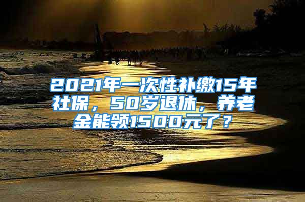 2021年一次性补缴15年社保，50岁退休，养老金能领1500元了？