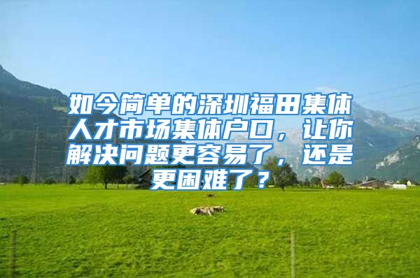 如今简单的深圳福田集体人才市场集体户口，让你解决问题更容易了，还是更困难了？