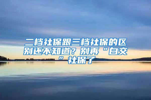 二档社保跟三档社保的区别还不知道？别再“白交”社保了