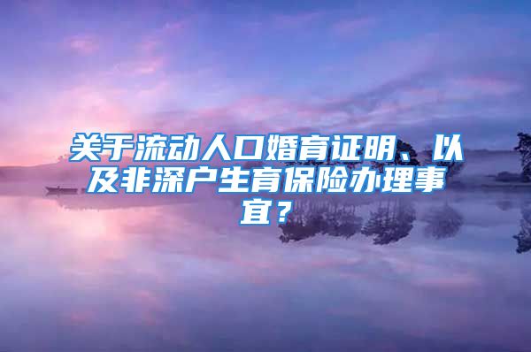 关于流动人口婚育证明、以及非深户生育保险办理事宜？