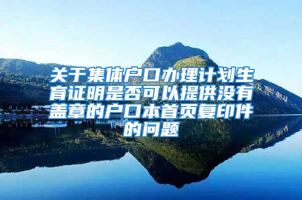 关于集体户口办理计划生育证明是否可以提供没有盖章的户口本首页复印件的问题