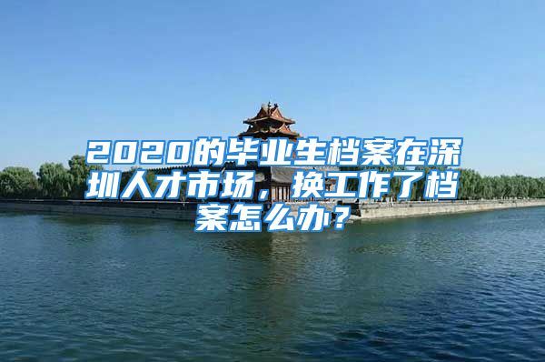 2020的毕业生档案在深圳人才市场，换工作了档案怎么办？