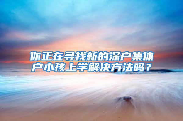 你正在寻找新的深户集体户小孩上学解决方法吗？