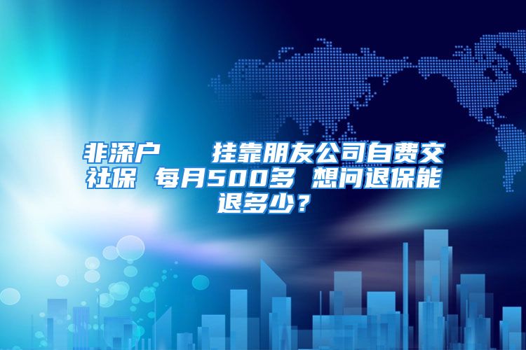 非深户   挂靠朋友公司自费交社保 每月500多 想问退保能退多少？