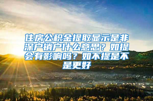 住房公积金提取显示是非深户销户什么意思？如提会有影响吗？如不提是不是更好