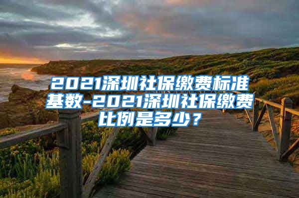 2021深圳社保缴费标准基数-2021深圳社保缴费比例是多少？