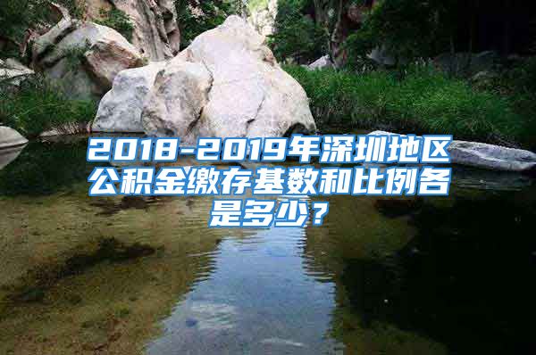 2018-2019年深圳地区公积金缴存基数和比例各是多少？