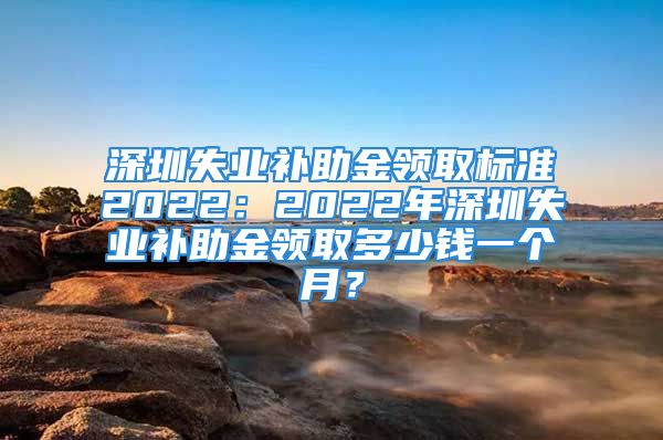 深圳失业补助金领取标准2022：2022年深圳失业补助金领取多少钱一个月？