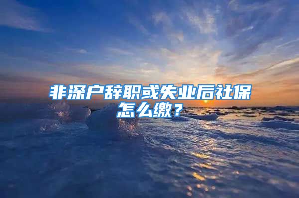 非深户辞职或失业后社保怎么缴？