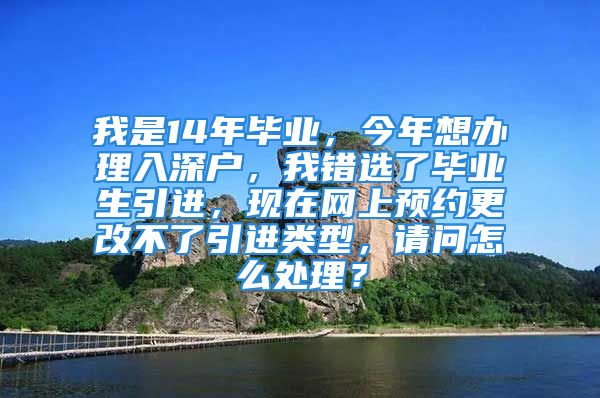 我是14年毕业，今年想办理入深户，我错选了毕业生引进，现在网上预约更改不了引进类型，请问怎么处理？