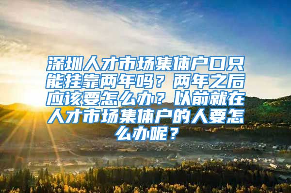 深圳人才市场集体户口只能挂靠两年吗？两年之后应该要怎么办？以前就在人才市场集体户的人要怎么办呢？