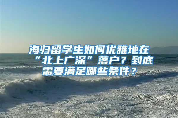 海归留学生如何优雅地在“北上广深”落户？到底需要满足哪些条件？