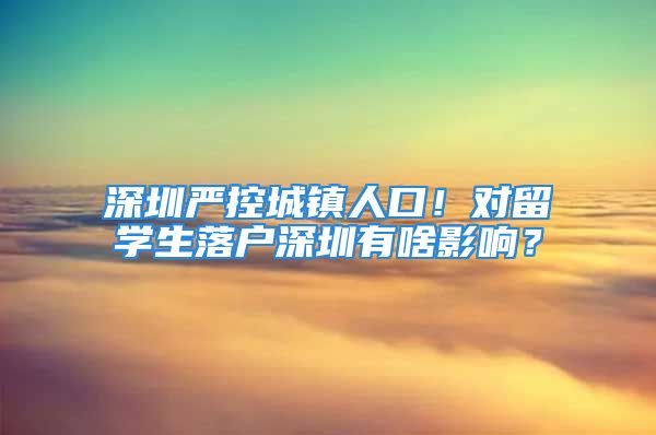 深圳严控城镇人口！对留学生落户深圳有啥影响？