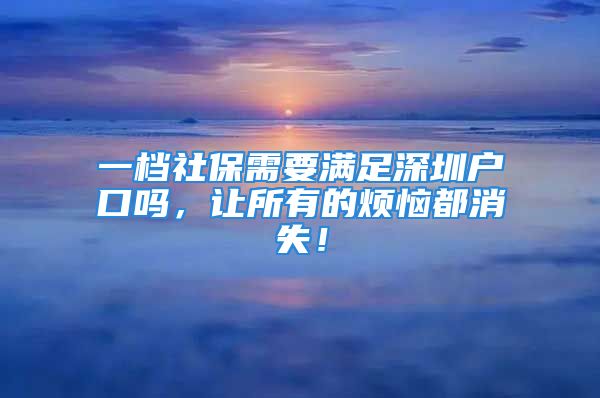 一档社保需要满足深圳户口吗，让所有的烦恼都消失！