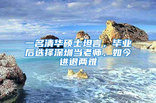 一名清华硕士坦言，毕业后选择深圳当老师，如今进退两难