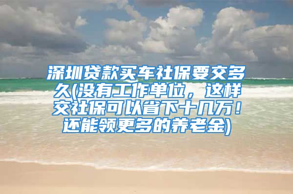 深圳贷款买车社保要交多久(没有工作单位，这样交社保可以省下十几万！还能领更多的养老金)