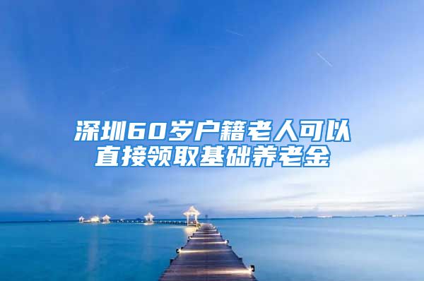 深圳60岁户籍老人可以直接领取基础养老金