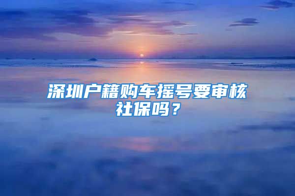 深圳户籍购车摇号要审核社保吗？