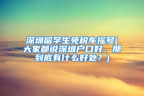 深圳留学生免税车摇号(大家都说深圳户口好，那到底有什么好处？)