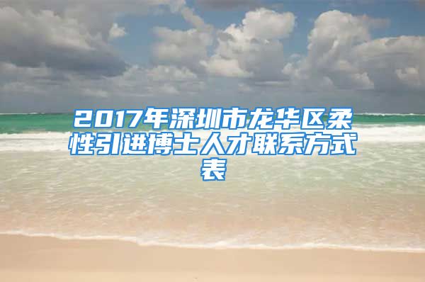 2017年深圳市龙华区柔性引进博士人才联系方式表